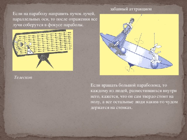 забавный аттракцион Если на параболу направить пучок лучей, параллельных оси, то после отражения все лучи соберутся в фокусе параболы. Телескоп Если вращать большой параболоид, то каждому из людей, разместившихся внутри него, кажется, что он сам твердо стоит на полу, а все остальные люди каким-то чудом держатся на стенках. 