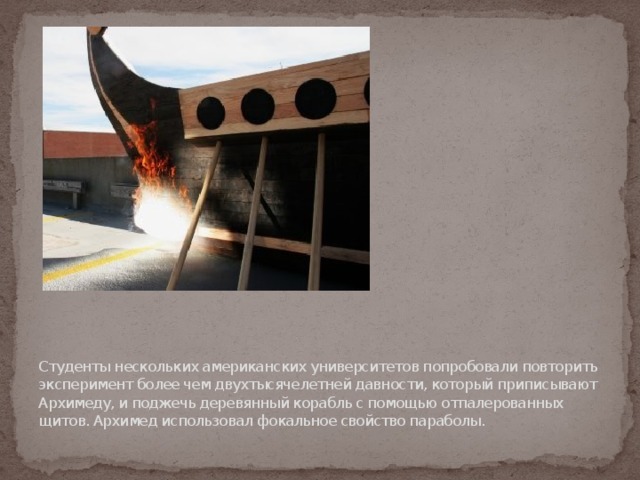 Студенты нескольких американских университетов попробовали повторить эксперимент более чем двухтысячелетней давности, который приписывают Архимеду, и поджечь деревянный корабль с помощью отпалерованных щитов. Архимед использовал фокальное свойство параболы. 