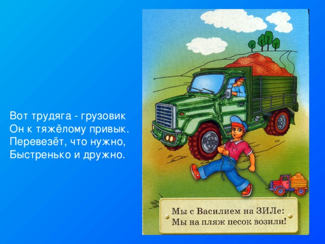 Вот трудяга - грузовик Он к тяжёлому привык. Перевезёт, что нужно, Быстренько и дружно. 