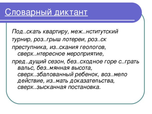 Словарный диктант Под..скать квартиру, меж..нститутский турнир, роз..грыш лотереи, роз..ск преступника, из..скания геологов, сверх..нтересное мероприятие, пред..дущий сезон, без..сходное горе с..грать вальс, без..мянная высота, сверх..збалованный ребенок, воз..мело действие, из..мать доказательства, сверх..зысканная постановка. 