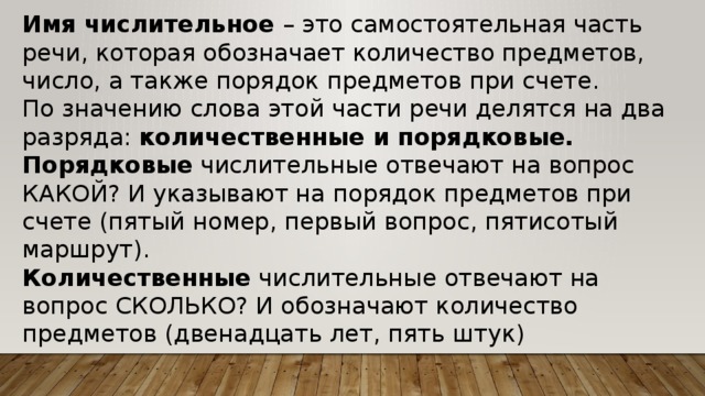 Имя числительное – это самостоятельная часть речи, которая обозначает количество предметов, число, а также порядок предметов при счете. По значению слова этой части речи делятся на два разряда: количественные и порядковые. Порядковые числительные отвечают на вопрос КАКОЙ? И указывают на порядок предметов при счете (пятый номер, первый вопрос, пятисотый маршрут). Количественные числительные отвечают на вопрос СКОЛЬКО? И обозначают количество предметов (двенадцать лет, пять штук) 