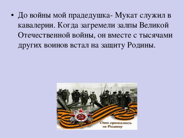 До войны мой прадедушка- Мукат служил в кавалерии. Когда загремели залпы Великой Отечественной войны, он вместе с тысячами других воинов встал на защиту Родины. 