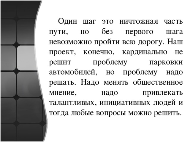 Один шаг это ничтожная часть пути, но без первого шага невозможно пройти всю дорогу. Наш проект, конечно, кардинально не решит проблему парковки автомобилей, но проблему надо решать. Надо менять общественное мнение, надо привлекать талантливых, инициативных людей и тогда любые вопросы можно решить. 
