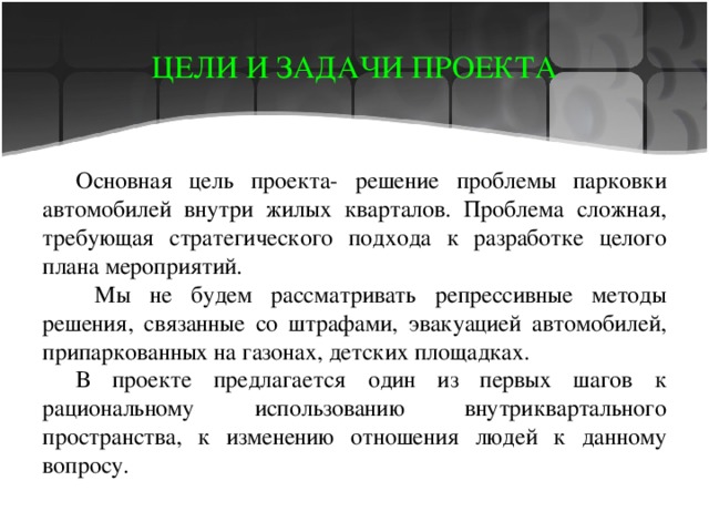 ЦЕЛИ И ЗАДАЧИ ПРОЕКТА Основная цель проекта- решение проблемы парковки автомобилей внутри жилых кварталов. Проблема сложная, требующая стратегического подхода к разработке целого плана мероприятий.  Мы не будем рассматривать репрессивные методы решения, связанные со штрафами, эвакуацией автомобилей, припаркованных на газонах, детских площадках. В проекте предлагается один из первых шагов к рациональному использованию внутриквартального пространства, к изменению отношения людей к данному вопросу. 