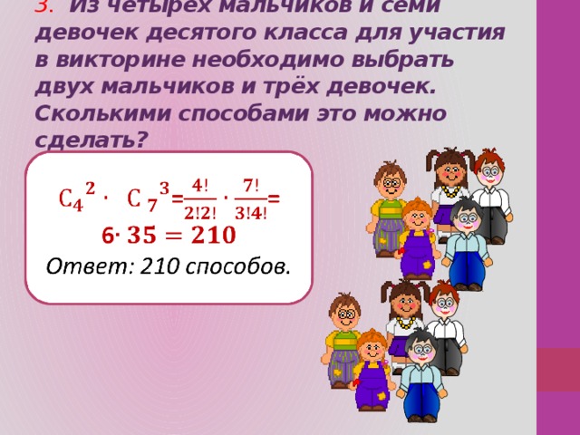 3.  Из четырёх мальчиков и семи девочек десятого класса для участия в викторине необходимо выбрать двух мальчиков и трёх девочек. Сколькими способами это можно сделать?    == 6 Ответ: 210 способов. 