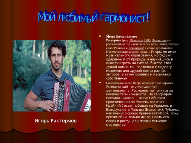 И́горь Вячесла́вович Растеря́ев  (род.  10 августа   1980 ,  Ленинград ) — российский автор и исполнитель песен, актёр театра и кино. Родился в  Ленинграде  в семье художников. Потомственный донской казак. . Игорь, не имея музыкального образования, но будучи одарённым от природы и научившись в юности играть на гитаре, быстро стал душой компании, постоянно и подолгу исполняя для друзей песни разных авторов, а затем сочинил и несколько собственных. Собственные песни Игорь исполняет под гармонь! Успешно идёт его концертная деятельность. Растеряев не гонится за количеством концертов. Но география поездок широка — артист объехал практически всю Россию, включая Крайний Север, побывал на Украине, в Белоруссии, в Польше (Белосток). Публика неизменно хорошо принимает Игоря. Тому причиной не только искренность его песен и растущее исполнительское мастерство.  Игорь Растеряев 