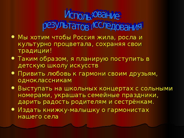 Мы хотим чтобы Россия жила, росла и культурно процветала, сохраняя свои традиции! Таким образом, я планирую поступить в детскую школу искусств Привить любовь к гармони своим друзьям, одноклассникам Выступать на школьных концертах с сольными номерами, украшать семейные праздники, дарить радость родителям и сестрёнкам. Издать книжку-малышку о гармонистах нашего села  