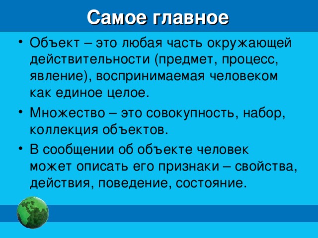 Самое главное Объект – это любая часть окружающей действительности (предмет, процесс, явление), воспринимаемая человеком как единое целое. Множество – это совокупность, набор, коллекция объектов. В сообщении об объекте человек может описать его признаки – свойства, действия, поведение, состояние. 