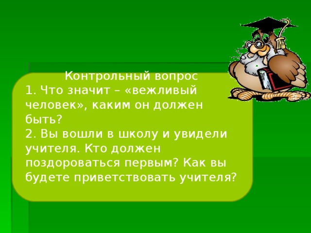 Контрольный вопрос 1. Что значит – «вежливый человек», каким он должен быть? 2. Вы вошли в школу и увидели учителя. Кто должен поздороваться первым? Как вы будете приветствовать учителя?  