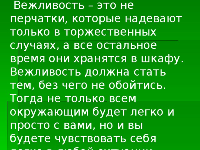  Вежливость – это не перчатки, которые надевают только в торжественных случаях, а все остальное время они хранятся в шкафу. Вежливость должна стать тем, без чего не обойтись. Тогда не только всем окружающим будет легко и просто с вами, но и вы будете чувствовать себя легко в любой ситуации. 