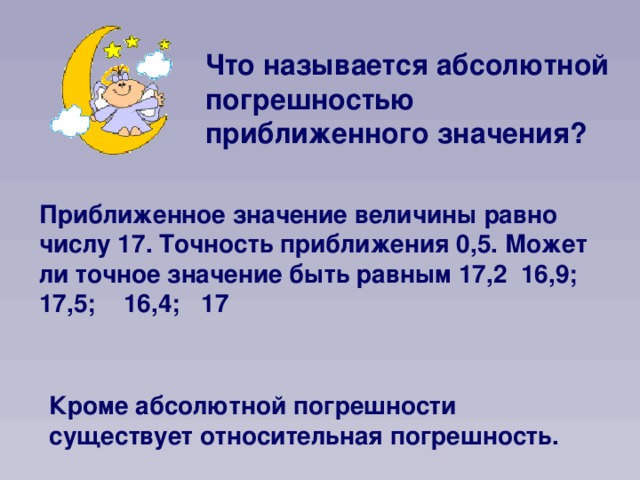 Что называется абсолютной погрешностью приближенного значения? Приближенное значение величины равно числу 17. Точность приближения 0,5. Может ли точное значение быть равным 17,2 16,9; 17,5; 16,4; 17 Кроме абсолютной погрешности существует относительная погрешность.