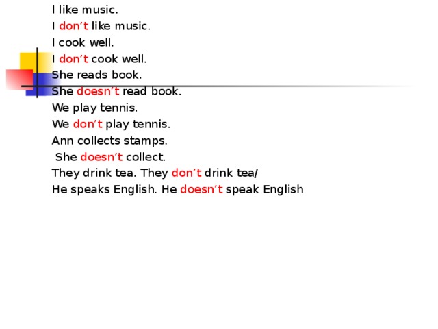 I like music. I don’t like music. I cook well. I don’t cook well. She reads book. She doesn’t read book. We play tennis. We don’t play tennis. Ann collects stamps.  She doesn’t collect. They drink tea. They don’t drink tea/ He speaks English. He doesn’t speak English 