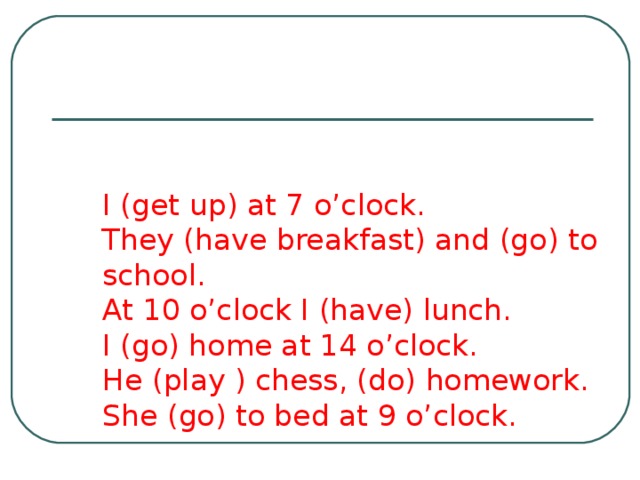 I (get up) at 7 o’clock.  They (have breakfast) and (go) to school.  At 10 o’clock I (have) lunch.  I (go) home at 14 o’clock.  He (play ) chess, (do) homework.  She (go) to bed at 9 o’clock. 