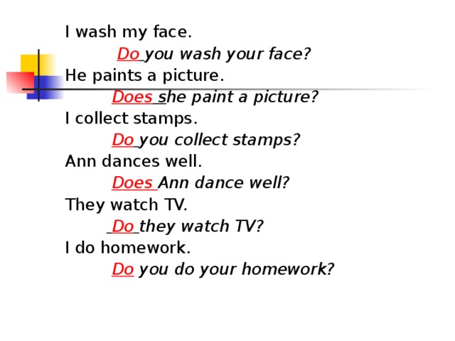 I wash my face.  Do  you wash your face? He paints a picture.  Does s he paint a picture? I collect stamps.  Do  you collect stamps? Ann dances well.  Does Ann dance well? They watch TV.   Do  they watch TV? I do homework.  Do you do your homework?  