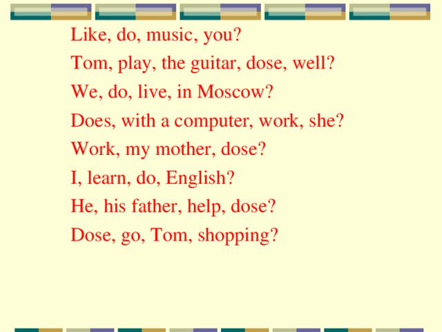 Like, do, music, you? Tom, play, the guitar, dose, well? We, do, live, in Moscow? Does, with a computer, work, she? Work, my mother, dose? I, learn, do, English? He, his father, help, dose? Dose, go, Tom, shopping? 