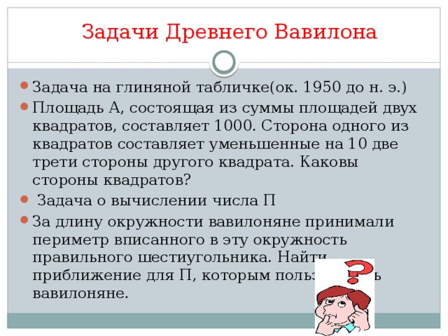 Задачи Древнего Вавилона   Задача на глиняной табличке(ок. 1950 до н. э.) Площадь А, состоящая из суммы площадей двух квадратов, составляет 1000. Сторона одного из квадратов составляет уменьшенные на 10 две трети стороны другого квадрата. Каковы стороны квадратов?  Задача о вычислении числа П За длину окружности вавилоняне принимали периметр вписанного в эту окружность правильного шестиугольника. Найти приближение для П, которым пользовались вавилоняне.   