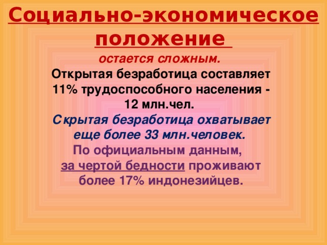 Социально-экономическое положение остается сложным. Открытая безработица составляет 11% трудоспособного населения - 12 млн.чел. Скрытая безработица охватывает еще более 33 млн.человек. По официальным данным,  за чертой бедности проживают более 17% индонезийцев. 