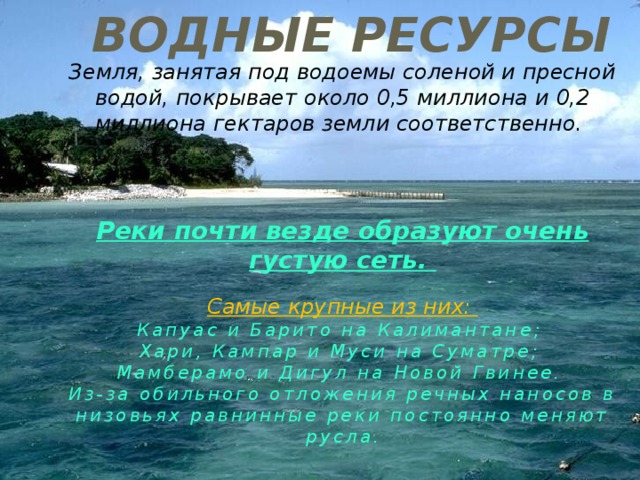 Водные ресурсы Земля, занятая под водоемы соленой и пресной водой, покрывает около 0,5 миллиона и 0,2 миллиона гектаров земли соответственно.    Реки почти везде образуют очень густую сеть.  Самые крупные из них: Капуас и Барито на Калимантане; Хари, Кампар и Муси на Суматре; Мамберамо и Дигул на Новой Гвинее. Из-за обильного отложения речных наносов в низовьях равнинные реки постоянно меняют русла. 