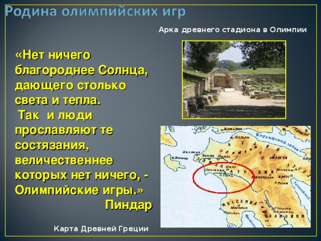 Арка древнего стадиона в Олимпии  « Нет ничего благороднее Солнца, дающего столько света и тепла.  Так и люди прославляют те состязания, величественнее которых нет ничего, - Олимпийские игры.»  Пиндар  Карта Древней Греции 