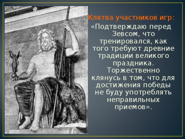 Клятва участников игр: «Подтверждаю перед Зевсом, что тренировался, как того требуют древние традиции великого праздника. Торжественно клянусь в том, что для достижения победы не буду употреблять неправильных приемов». 