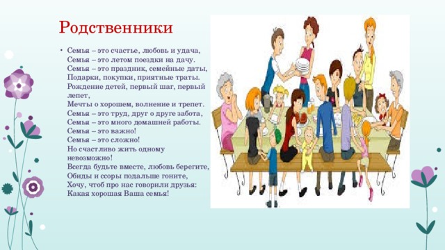 Родственники Семья – это счастье, любовь и удача,   Семья – это летом поездки на дачу.   Семья – это праздник, семейные даты,   Подарки, покупки, приятные траты.   Рождение детей, первый шаг, первый лепет,   Мечты о хорошем, волнение и трепет.   Семья – это труд, друг о друге забота,   Семья – это много домашней работы.   Семья – это важно!   Семья – это сложно!   Но счастливо жить одному невозможно!   Всегда будьте вместе, любовь берегите,   Обиды и ссоры подальше гоните,   Хочу, чтоб про нас говорили друзья:   Какая хорошая Ваша семья! 