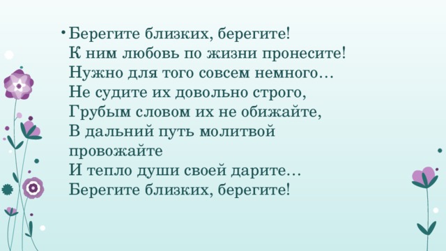 Берегите близких, берегите!   К ним любовь по жизни пронесите!   Нужно для того совсем немного…   Не судите их довольно строго,   Грубым словом их не обижайте,   В дальний путь молитвой провожайте   И тепло души своей дарите…   Берегите близких, берегите!   
