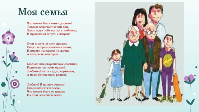 Моя семья Что может быть семьи дороже?  Теплом встречает отчий дом,   Здесь ждут тебя всегда с любовью,  И провожают в путь с добром!   Отец и мать, и дети дружно  Сидят за праздничным столом,   И вместе им совсем не скучно,  А интересно впятером.    Малыш для старших как любимец,  Родители - во всем мудрей,   Любимый папа - друг, кормилец,  А мама ближе всех, родней.   Любите! И цените счастье!  Оно рождается в семье,   Что может быть ее дороже  На этой сказочной земле 