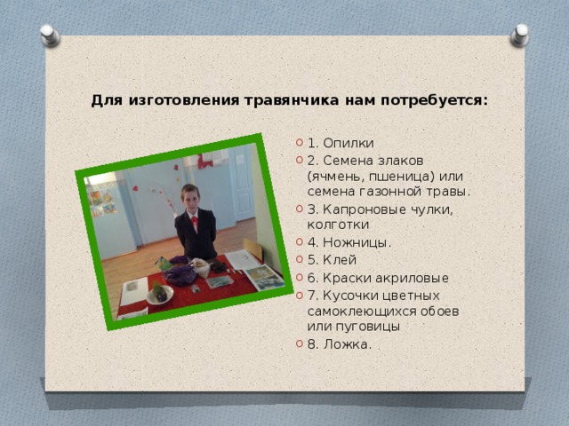  Для изготовления травянчика нам потребуется:   1. Опилки 2. Семена злаков (ячмень, пшеница) или семена газонной травы. 3. Капроновые чулки, колготки 4. Ножницы. 5. Клей 6. Краски акриловые 7. Кусочки цветных самоклеющихся обоев или пуговицы 8. Ложка. 