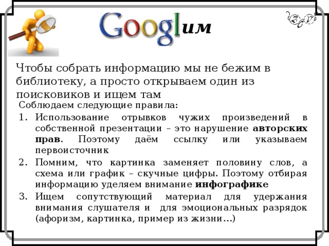 им Чтобы собрать информацию мы не бежим в библиотеку, а просто открываем один из поисковиков и ищем там Соблюдаем следующие правила: Использование отрывков чужих произведений в собственной презентации – это нарушение авторских прав . Поэтому даём ссылку или указываем первоисточник Помним, что картинка заменяет половину слов, а схема или график – скучные цифры. Поэтому отбирая информацию уделяем внимание инфографике Ищем сопутствующий материал для удержания внимания слушателя и для эмоциональных разрядок (афоризм, картинка, пример из жизни…) 