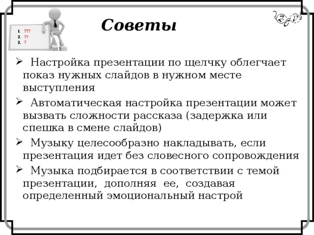 Советы  Настройка презентации по щелчку облегчает показ нужных слайдов в нужном месте выступления  Автоматическая настройка презентации может вызвать сложности рассказа (задержка или спешка в смене слайдов)  Музыку целесообразно накладывать, если презентация идет без словесного сопровождения  Музыка подбирается в соответствии с темой презентации, дополняя ее, создавая определенный эмоциональный настрой 
