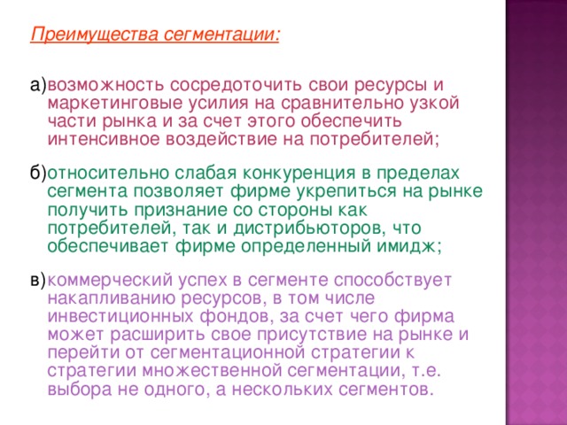 Преимущества сегментации: а)  возможность сосредоточить свои ресурсы и маркетинговые усилия на сравнительно узкой части рынка и за счет этого обеспечить интенсивное воздействие на потребителей; б)  относительно слабая конкуренция в пределах сегмента позволяет фирме укрепиться на рынке получить признание со стороны как потребителей, так и дистрибьюторов, что обеспечивает фирме определенный имидж; в)  коммерческий успех в сегменте способствует накапливанию ресурсов, в том числе инвестиционных фондов, за счет чего фирма может расширить свое присутствие на рынке и перейти от сегментационной стратегии к стратегии множественной сегментации, т.е. выбора не одного, а нескольких сегментов. 