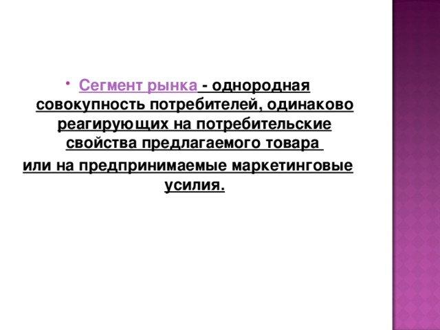 Сегмент рынка - однородная совокупность потребителей, одинаково реагирующих на потребительские свойства предлагаемого товара или на предпринимаемые маркетинговые усилия. 
