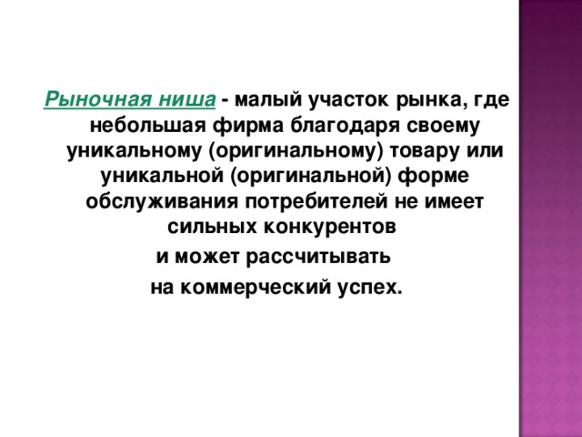 Рыночная ниша - малый участок рынка, где небольшая фирма благодаря своему уникальному (оригинальному) товару или уникальной (оригинальной) форме обслуживания потребителей не имеет сильных конкурентов и может рассчитывать на коммерческий успех. 