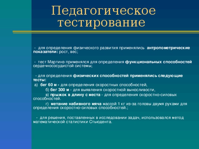   - для определения физического развития применялись антропометрические показатели: рост, вес;   - тест Мартинэ применялся для определения функциональных способностей сердечнососудистой системы;   - для определения физических способностей применялись следующие тесты:    а) бег 60 м - для определения скоростных способностей,  б) бег 300 м - для выявления скоростной выносливости,  в) прыжок в длину с места - для определения скоростно-силовых способностей.  г) метание набивного мяча массой 1 кг из-за головы двумя рука­ми для определения скоростно-силовых способностей.;  - для решения, поставленных в исследовании задач, использовался метод математической статистики Стьюдента. 