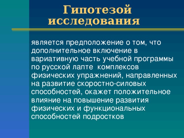 Гипотезой исследования  является предположение о том, что дополнительное включение в вариативную часть учебной программы по русской лапте комплексов физических упражнений, направленных на развитие скоростно-силовых способностей, окажет положительное влияние на повышение развития физических и функциональных способностей подростков 