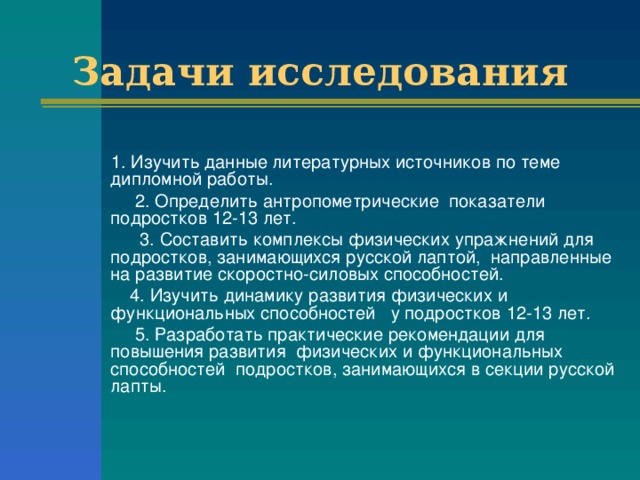Задачи исследования  1. Изучить данные литературных источников по теме дипломной работы.   2. Определить антропометрические показатели подростков 12-13 лет.   3. Составить комплексы физических упражнений для подростков, занимающихся русской лаптой, направленные на развитие скоростно-силовых способностей.   4. Изучить динамику развития физических и функциональных способностей у подростков 12-13 лет.   5. Разработать практические рекомендации для повышения развития физических и функциональных способностей подростков, занимающихся в секции русской лапты.   