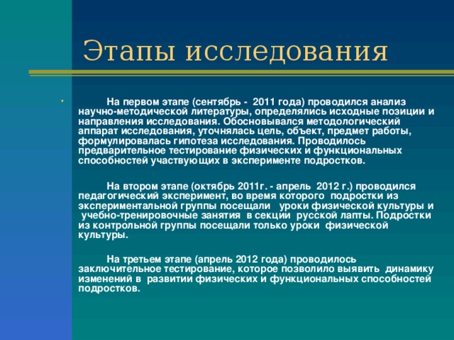   На первом этапе (сентябрь - 2011 года) проводился анализ научно-методической литературы, определялись исходные позиции и направления исследования. Обосновывался методологический аппарат исследования, уточнялась цель, объект, предмет работы, формулировалась гипотеза исследования. Проводилось предварительное тестирование физических и функциональных способностей участвующих в эксперименте подростков.    На втором этапе (октябрь 2011г. - апрель 2012 г.) проводился педагогический эксперимент, во время которого подростки из экспериментальной группы посещали уроки физической культуры и учебно-тренировочные занятия в секции русской лапты. Подростки из контрольной группы посещали только уроки физической культуры.    На третьем этапе (апрель 2012 года) проводилось заключительное тестирование, которое позволило выявить динамику изменений в развитии физических и функциональных способностей подростков. 