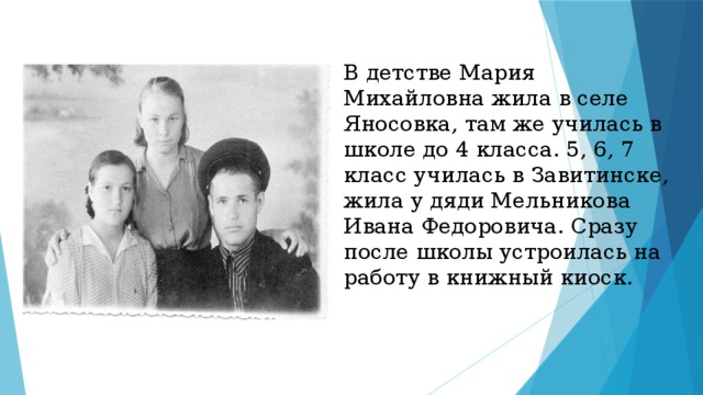 В детстве Мария Михайловна жила в селе Яносовка, там же училась в школе до 4 класса. 5, 6, 7 класс училась в Завитинске, жила у дяди Мельникова Ивана Федоровича. Сразу после школы устроилась на работу в книжный киоск.   