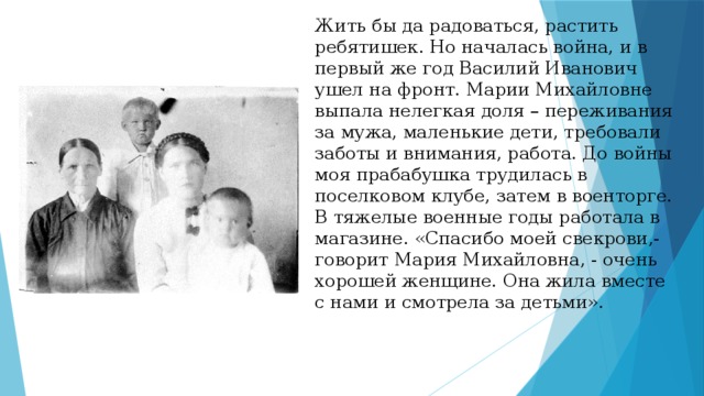 Жить бы да радоваться, растить ребятишек. Но началась война, и в первый же год Василий Иванович ушел на фронт. Марии Михайловне выпала нелегкая доля – переживания за мужа, маленькие дети, требовали заботы и внимания, работа. До войны моя прабабушка трудилась в поселковом клубе, затем в военторге. В тяжелые военные годы работала в магазине. «Спасибо моей свекрови,- говорит Мария Михайловна, - очень хорошей женщине. Она жила вместе с нами и смотрела за детьми».      