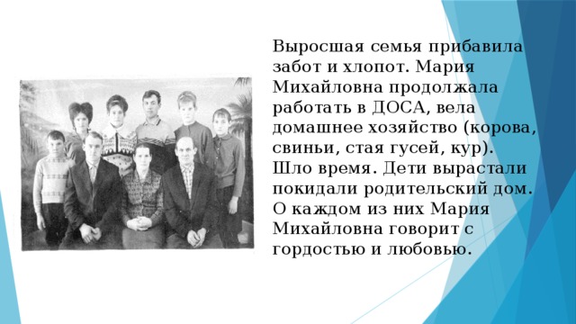 Выросшая семья прибавила забот и хлопот. Мария Михайловна продолжала работать в ДОСА, вела домашнее хозяйство (корова, свиньи, стая гусей, кур).  Шло время. Дети вырастали покидали родительский дом. О каждом из них Мария Михайловна говорит с гордостью и любовью.   
