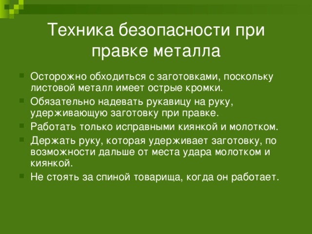 Техника безопасности при правке металла Осторожно обходиться с заготовками, поскольку листовой металл имеет острые кромки. Обязательно надевать рукавицу на руку, удерживающую заготовку при правке. Работать только исправными киянкой и молотком. Держать руку, которая удерживает заготовку, по возможности дальше от места удара молотком и киянкой. Не стоять за спиной товарища, когда он работает. 