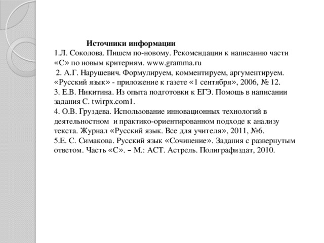 Источники информации 1.Л. Соколова. Пишем по-новому. Рекомендации к написанию части « С » по новым критериям. www.gramma.ru  2. А.Г. Нарушевич. Формулируем, комментируем, аргументируем. « Русский язык » - приложение к газете « 1 сентября » , 2006, № 12. 3. Е.В. Никитина. Из опыта подготовки к ЕГЭ. Помощь в написании задания C. twirpx.com1. 4. О.В. Груздева. Использование инновационных технологий в деятельностном и практико-ориентированном подходе к анализу текста. Журнал « Русский язык. Все для учителя » , 2011, №6. 5.Е. С. Симакова. Русский язык « Сочинение » . Задания с развернутым ответом. Часть « С » . – М.: АСТ. Астрель. Полиграфиздат, 2010.