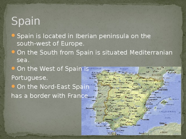 Spain Spain is located in Iberian peninsula on the south-west of Europe. On the South from Spain is situated Mediterranian sea. On the West of Spain is Portuguese. On the Nord-East Spain has a border with France 