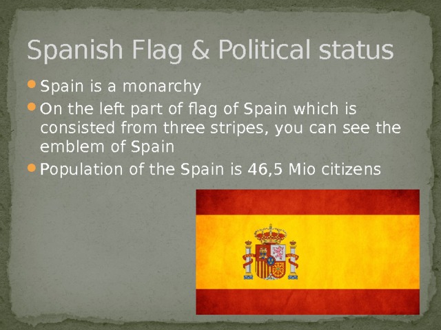 Spanish Flag & Political status Spain is a monarchy On the left part of flag of Spain which is consisted from three stripes, you can see the emblem of Spain Population of the Spain is 46,5 Mio citizens 