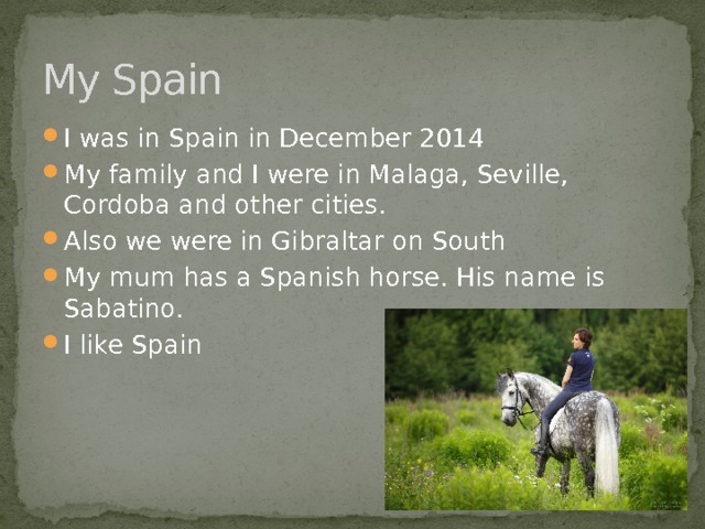 My Spain I was in Spain in December 2014 My family and I were in Malaga, Seville, Cordoba and other cities. Also we were in Gibraltar on South My mum has a Spanish horse. His name is Sabatino. I like Spain 