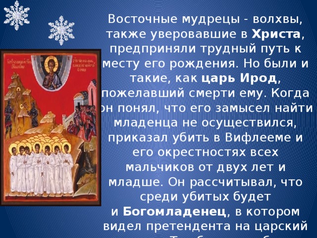 Восточные мудрецы - волхвы, также уверовавшие в Христа , предприняли трудный путь к месту его рождения. Но были и такие, как  царь Ирод , пожелавший смерти ему. Когда он понял, что его замысел найти младенца не осуществился, приказал убить в Вифлееме и его окрестностях всех мальчиков от двух лет и младше. Он рассчитывал, что среди убитых будет и  Богомладенец , в котором видел претендента на царский престол. Так было погублено 14000 младенцев. Они считаются первыми мучениками за  Христа . 
