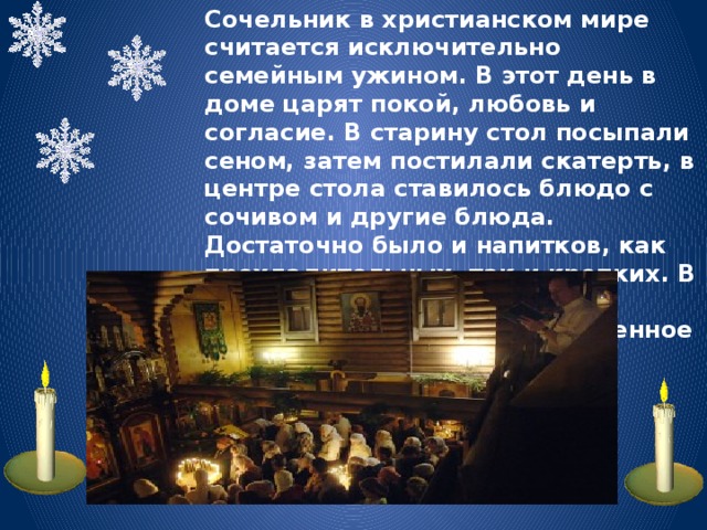 Сочельник в христианском мире считается исключительно семейным ужином. В этот день в доме царят покой, любовь и согласие. В старину стол посыпали сеном, затем постилали скатерть, в центре стола ставилось блюдо с сочивом и другие блюда. Достаточно было и напитков, как прохладительных, так и крепких. В храмах в эти праздничные вечерние часы шло торжественное богослужение.. 