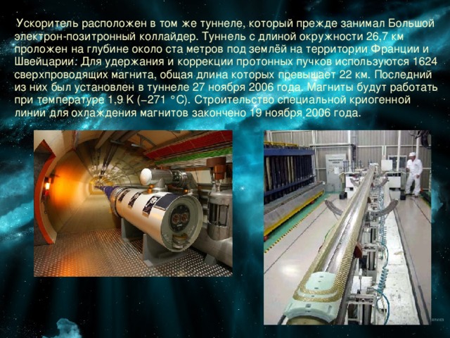  Ускоритель расположен в том же туннеле, который прежде занимал Большой электрон-позитронный коллайдер. Туннель с длиной окружности 26,7 км проложен на глубине около ста метров под землёй на территории Франции и Швейцарии. Для удержания и коррекции протонных пучков используются 1624 сверхпроводящих магнита, общая длина которых превышает 22 км. Последний из них был установлен в туннеле 27 ноября 2006 года. Магниты будут работать при температуре 1,9 K (−271 °C). Строительство специальной криогенной линии для охлаждения магнитов закончено 19 ноября 2006 года. 