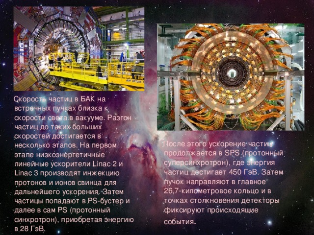  Скорость частиц в БАК на встречных пучках близка к скорости света в вакууме. Разгон частиц до таких больших скоростей достигается в несколько этапов. На первом этапе низкоэнергетичные линейные ускорители Linac 2 и Linac 3 производят инжекцию протонов и ионов свинца для дальнейшего ускорения. Затем частицы попадают в PS-бустер и далее в сам PS (протонный синхротрон), приобретая энергию в 28 ГэВ.  После этого ускорение частиц продолжается в SPS (протонный суперсинхротрон), где энергия частиц достигает 450 ГэВ. Затем пучок направляют в главное 26,7-километровое кольцо и в точках столкновения детекторы фиксируют происходящие события . 