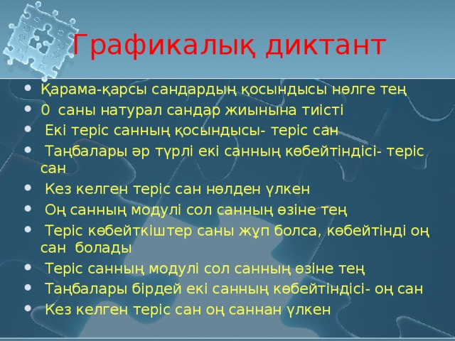 Графикалық диктант Қарама-қарсы сандардың қосындысы нөлге тең 0 саны натурал сандар жиынына тиісті  Екі теріс санның қосындысы- теріс сан  Таңбалары әр түрлі екі санның көбейтіндісі- теріс сан  Кез келген теріс сан нөлден үлкен  Оң санның модулі сол санның өзіне тең  Теріс көбейткіштер саны жұп болса, көбейтінді оң сан болады  Теріс санның модулі сол санның өзіне тең  Таңбалары бірдей екі санның көбейтіндісі- оң сан  Кез келген теріс сан оң саннан үлкен 